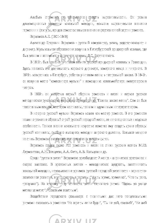 Алябьев стремился к обновлению средств выразительности. Он развил декламационные элементы вокальной мелодии, повысил выразительное значение гармонии и фактуры, придал самостоятельное значение фортепианной партии романса. Варламов А.Е. (1801-1848) Александр Егорович Варламов - русский композитор, певец, педагог-вокалист и дирижер. Музыкальное образование получил в Петербургской придворной капелле, где был певчим и занимался у директора капеллы Д.С. Бортнянского. В 1819г. был назначен учителем певчих русской придворной капеллы в Голландии. Здесь началась его деятельность хорового дирижера, камерного певца и гитариста. В 1823г. возвратился в Петербург, работал учителем пения в театральной школе. В 1843г. он получил место &#34;композитора музыки&#34; и помощника капельмейстера императорских театров. В 1833г. он выпустил первый сборник романсов и песен и первое русское методическое руководство по вокальной педагогике &#34;Полная школа пения&#34;. Сам он был талантливым певцом, мастером кантилены, тонким и вдумчивым интерпретатором. В историю русской музыки Варламов вошел как мастер романса. В его романсах нашли отражение образный строй русской народной песни, ее интонационные и ладовые особенности. Тонкое знание вокального искусства помогло ему создать яркие образцы русской кантилены, свободно льющиеся мелодии широкого дыхания. Большое влияние на стиль Варламова оказала манера исполнения певцов-цыган. Варламов создал около 200 романсов и песен на стихи русских поэтов М.Ю. Лермонтова, А.Н.Плещеева, А.А. Фета, А.В. Кольцова и др. Среди &#34;русских песен&#34; Варламова преобладают 2 жанра - лирическая протяжная и скорая плясовая. В протяжных песнях - мелодическая щедрость, пластичность вокальной мелодии, использование приемов русской народной песенности - вариантно- попевочное развитие, внутрислоговые распевы (&#34;Ах ты время, времечко&#34;, &#34;Что ты рано, травушка&#34;). Ко второму типу относятся песни активного ритма: &#34;Вдоль по улице метелица метет&#34;, &#34;Соловьем залетным&#34;. Воздействие городского фольклора с типичными для него танцевальными ритмами сказалось в романсах &#34;На заре ты ее не буди&#34;, &#34;Ты не пой, соловей&#34;, &#34;Не шей 