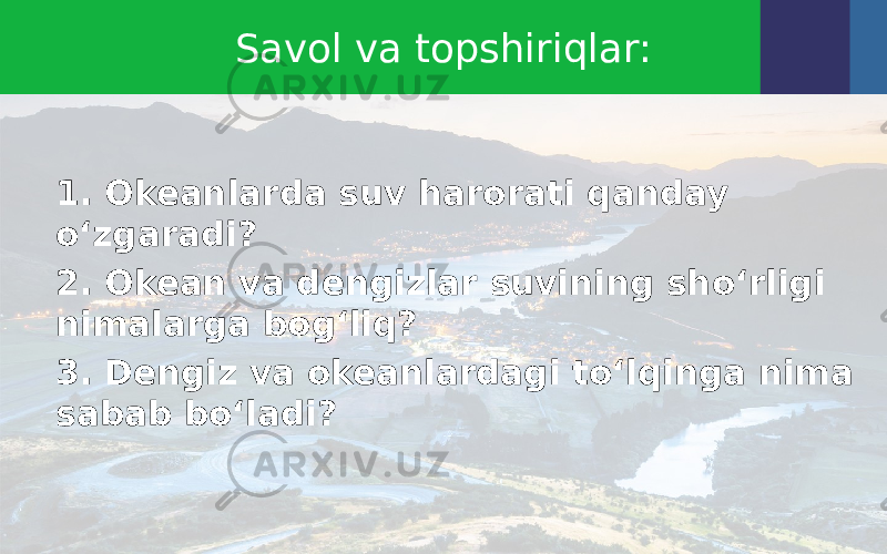 Savol va topshiriqlar: 1. Okeanlarda suv harorati qanday o‘zgaradi? 2. Okean va dengizlar suvining sho‘rligi nimalarga bog‘liq? 3. Dengiz va okeanlardagi to‘lqinga nima sabab bo‘ladi? 