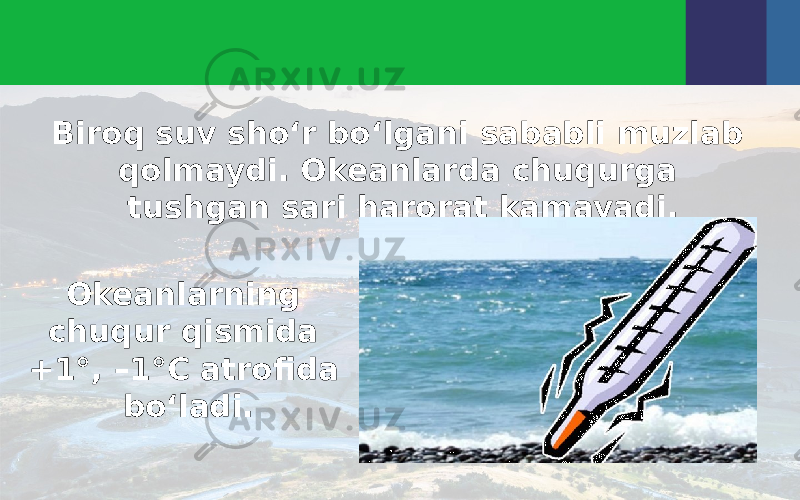 Biroq suv sho‘r bo‘lgani sababli muzlab qolmaydi. Okeanlarda chuqurga tushgan sari harorat kamayadi. Okeanlarning chuqur qismida +1°, –1°C atrofida bo‘ladi. 