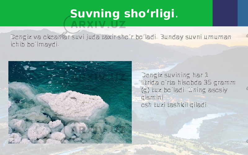 Suvning sho‘rligi . Dengiz va okeanlar suvi juda taxir-sho‘r bo‘ladi. Bunday suvni umuman ichib bo‘lmaydi. Dengiz suvining har 1 litrida o‘rta hisobda 35 gramm (g) tuz bo‘ladi. Uning asosiy qismini osh tuzi tashkil qiladi. 