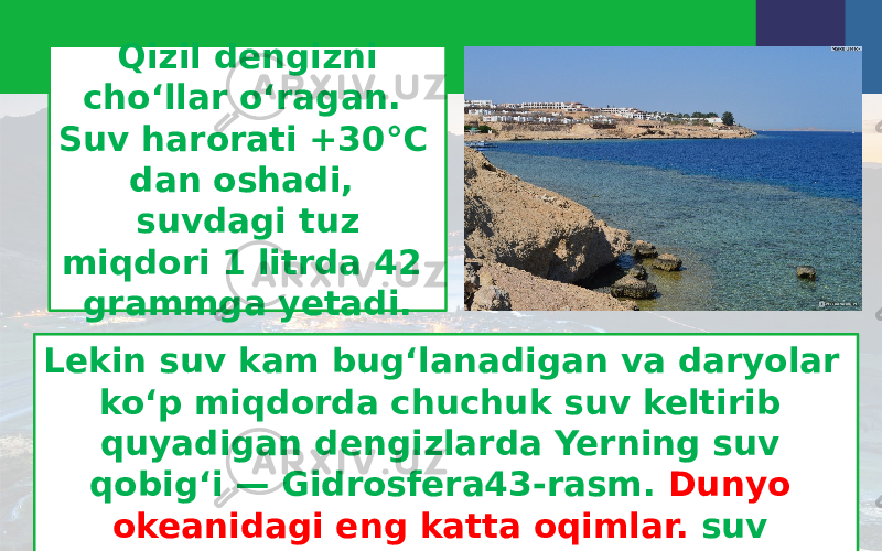 Qizil dengizni cho‘llar o‘ragan. Suv harorati +30°C dan oshadi, suvdagi tuz miqdori 1 litrda 42 grammga yetadi. Lekin suv kam bug‘lanadigan va daryolar ko‘p miqdorda chuchuk suv keltirib quyadigan dengizlarda Yerning suv qobig‘i — Gidrosfera43-rasm. Dunyo okeanidagi eng katta oqimlar. suv sho‘rligi kamroq bo‘ladi. 