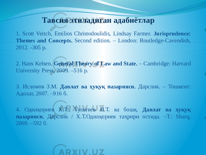 Тавсия этиладиган адабиётлар 1. Scott Veitch, Emilios Christodoulidis, Lindsay Farmer. Jurisprudence: Themes and Concepts. Second edition. – London: Routledge-Cavendish, 2012. -305 p. 2. Hans Kelsen. General Theory of Law and State. – Cambridge: Harvard University Press, 2009. –516 p. 3. Исломов З.М. Давлат ва ҳуқуқ назарияси. Дарслик. – Тошкент: Адолат, 2007. –916 б. 4. Одилқориев Х.Т., Тультеев И.Т. ва бошқ. Давлат ва ҳуқуқ назарияси. Дарслик / Х.Т.Одилқориев таҳрири остида. –Т.: Sharq, 2009. –592 б. 