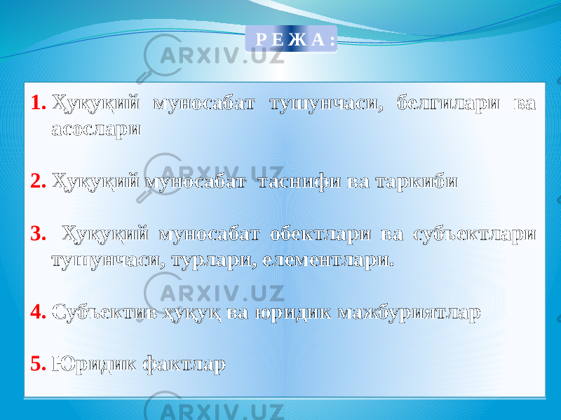 1. Ҳуқуқий муносабат тушунчаси, белгилари ва асослари 2. Ҳуқуқий муносабат таснифи ва таркиби 3. Ҳуқуқий муносабат обектлари ва субъектлари тушунчаси, турлари, елементлари. 4. Субъектив ҳуқуқ ва юридик мажбуриятлар 5. Юридик фактлар Р Е Ж А : 