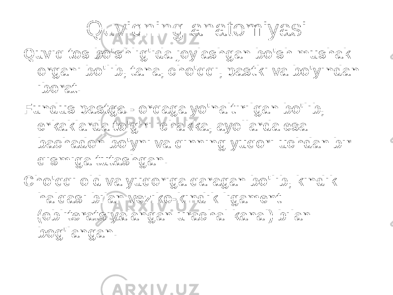 Quviqning anatomiyasi Quviq tos bo&#39;shlig&#39;ida joylashgan bo&#39;sh mushak organi bo&#39;lib, tana, cho&#39;qqi, pastki va bo&#39;yindan iborat. Fundus pastga - orqaga yo&#39;naltirilgan bo&#39;lib, erkaklarda to&#39;g&#39;ri ichakka, ayollarda esa bachadon bo&#39;yni va qinning yuqori uchdan bir qismiga tutashgan. Cho&#39;qqi old va yuqoriga qaragan bo&#39;lib, kindik halqasi bilan veziko-kindik ligament (obliteratsiyalangan urachal kanal) bilan bog&#39;langan. 