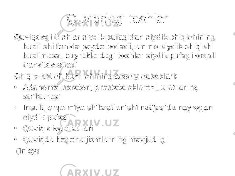 Quviqdagi toshlar Quviqdagi toshlar siydik pufagidan siydik chiqishining buzilishi fonida paydo bo&#39;ladi, ammo siydik chiqishi buzilmasa, buyraklardagi toshlar siydik pufagi orqali tranzitda o&#39;tadi. Chiqib ketish buzilishining asosiy sabablari: • Adenoma, saraton, prostata sklerozi, uretraning strikturasi • Insult, orqa miya shikastlanishi natijasida neyrogen siydik pufagi • Quviq divertikullari • Quviqda begona jismlarning mavjudligi (inley) 