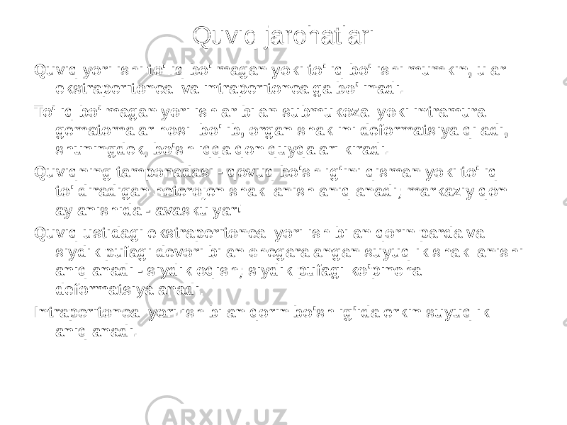 Quviq jarohatlari Quviq yorilishi to&#39;liq bo&#39;lmagan yoki to&#39;liq bo&#39;lishi mumkin, ular ekstraperitoneal va intraperitonealga bo&#39;linadi. To&#39;liq bo&#39;lmagan yorilishlar bilan submukozal yoki intramural gematomalar hosil bo&#39;lib, organ shaklini deformatsiya qiladi, shuningdek, bo&#39;shliqqa qon quyqalari kiradi. Quviqning tamponadasi - qovuq bo&#39;shlig&#39;ini qisman yoki to&#39;liq to&#39;ldiradigan heterojen shakllanish aniqlanadi; markaziy qon aylanishida - avaskulyar! Quviq ustidagi ekstraperitoneal yorilish bilan qorin parda va siydik pufagi devori bilan chegaralangan suyuqlik shakllanishi aniqlanadi - siydik oqish; siydik pufagi ko&#39;pincha deformatsiyalanadi. Intraperitoneal yorilish bilan qorin bo&#39;shlig&#39;ida erkin suyuqlik aniqlanadi. 