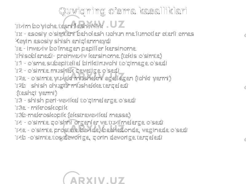 Quviqning o&#39;sma kasalliklari Tizim bo&#39;yicha tasniflashTNM: Tx - asosiy o&#39;simtani baholash uchun ma&#39;lumotlar etarli emas Keyin asosiy shish aniqlanmaydi Ta - invaziv bo&#39;lmagan papiller karsinoma Thisoblanadi- preinvaziv karsinoma (tekis o&#39;simta) T1 - o&#39;sma subepitelial biriktiruvchi to&#39;qimaga o&#39;sadi T2 - o&#39;simta mushak qavatiga o&#39;sadi T2a - o&#39;simta yuzaki mushakni egallagan (ichki yarmi) T2b– shish chuqur mushakka tarqaladi (tashqi yarmi) T3 - shish peri-vezikal to&#39;qimalarga o&#39;sadi T3a - mikroskopik T3b-makroskopik (ekstravezikal massa) T4 - o&#39;simta qo&#39;shni organlar va tuzilmalarga o&#39;sadi T4a - o&#39;simta prostata bezida, bachadonda, vaginada o&#39;sadi T4b -o&#39;simta tos devoriga, qorin devoriga tarqaladi 