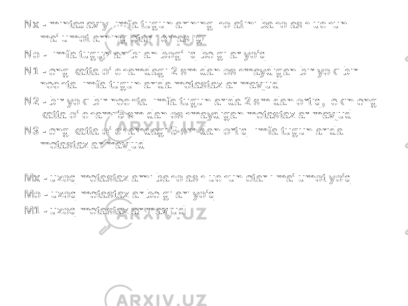 Nx - mintaqaviy limfa tugunlarining holatini baholash uchun ma&#39;lumotlarning etarli emasligi No - limfa tugunlari bilan bog&#39;liq belgilar yo&#39;q N1 - eng katta o&#39;lchamdagi 2 sm dan oshmaydigan bir yoki bir nechta limfa tugunlarida metastazlar mavjud N2 - bir yoki bir nechta limfa tugunlarida 2 sm dan ortiq, lekin eng katta o&#39;lchami 5 sm dan oshmaydigan metastazlar mavjud N3 - eng katta o&#39;lchamdagi 5 sm dan ortiq limfa tugunlarida metastazlar mavjud Mx - uzoq metastazlarni baholash uchun etarli ma&#39;lumot yo&#39;q Mo - uzoq metastazlar belgilari yo&#39;q M1 - uzoq metastazlar mavjud 