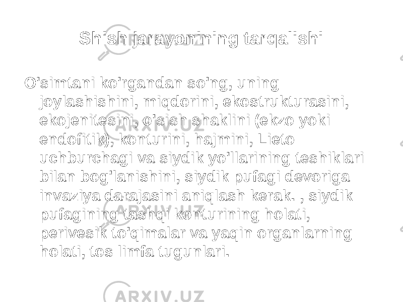 Shish jarayonining tarqalishi O&#39;simtani ko&#39;rgandan so&#39;ng, uning joylashishini, miqdorini, ekostrukturasini, ekojenitesini, o&#39;sish shaklini (ekzo yoki endofitik), konturini, hajmini, Lieto uchburchagi va siydik yo&#39;llarining teshiklari bilan bog&#39;lanishini, siydik pufagi devoriga invaziya darajasini aniqlash kerak. , siydik pufagining tashqi konturining holati, perivesik to&#39;qimalar va yaqin organlarning holati, tos limfa tugunlari. 