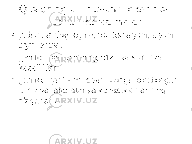 Quviqning ultratovush tekshiruvi uchun ko&#39;rsatmalar • pubis ustidagi og&#39;riq, tez-tez siyish, siyish qiyinlishuvi. • genitouriya tizimining o&#39;tkir va surunkali kasalliklari. • genitouriya tizimi kasalliklariga xos bo&#39;lgan klinik va laboratoriya ko&#39;rsatkichlarining o&#39;zgarishi. 