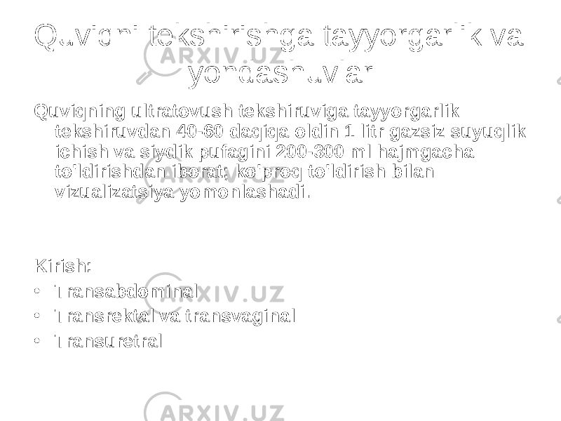 Quviqni tekshirishga tayyorgarlik va yondashuvlar Quviqning ultratovush tekshiruviga tayyorgarlik tekshiruvdan 40-60 daqiqa oldin 1 litr gazsiz suyuqlik ichish va siydik pufagini 200-300 ml hajmgacha to&#39;ldirishdan iborat; ko&#39;proq to&#39;ldirish bilan vizualizatsiya yomonlashadi. Kirish: • Transabdominal • Transrektal va transvaginal • Transuretral 