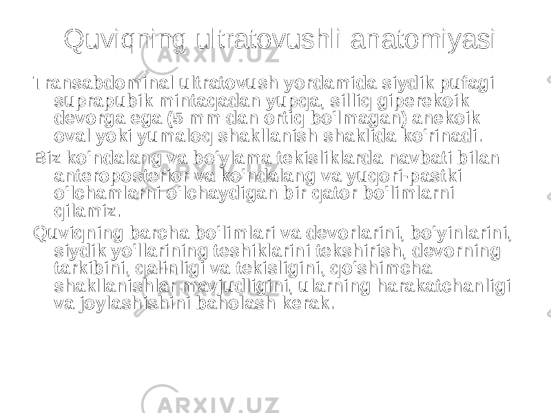 Quviqning ultratovushli anatomiyasi Transabdominal ultratovush yordamida siydik pufagi suprapubik mintaqadan yupqa, silliq giperekoik devorga ega (5 mm dan ortiq bo&#39;lmagan) anekoik oval yoki yumaloq shakllanish shaklida ko&#39;rinadi. Biz ko&#39;ndalang va bo&#39;ylama tekisliklarda navbati bilan anteroposterior va ko&#39;ndalang va yuqori-pastki o&#39;lchamlarni o&#39;lchaydigan bir qator bo&#39;limlarni qilamiz. Quviqning barcha bo&#39;limlari va devorlarini, bo&#39;yinlarini, siydik yo&#39;llarining teshiklarini tekshirish, devorning tarkibini, qalinligi va tekisligini, qo&#39;shimcha shakllanishlar mavjudligini, ularning harakatchanligi va joylashishini baholash kerak. 