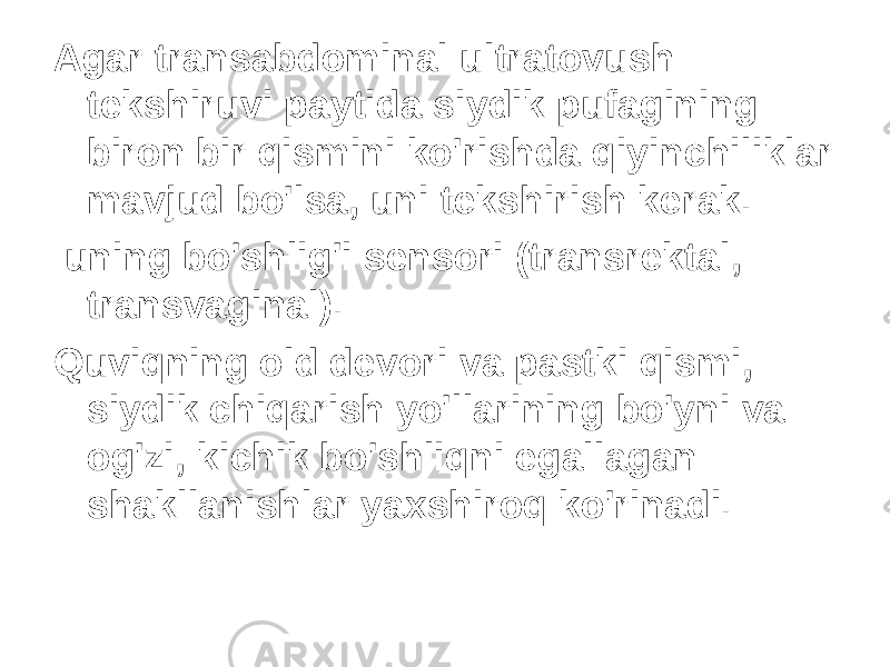 Agar transabdominal ultratovush tekshiruvi paytida siydik pufagining biron bir qismini ko&#39;rishda qiyinchiliklar mavjud bo&#39;lsa, uni tekshirish kerak. uning bo&#39;shlig&#39;i sensori (transrektal, transvaginal). Quviqning old devori va pastki qismi, siydik chiqarish yo&#39;llarining bo&#39;yni va og&#39;zi, kichik bo&#39;shliqni egallagan shakllanishlar yaxshiroq ko&#39;rinadi. 