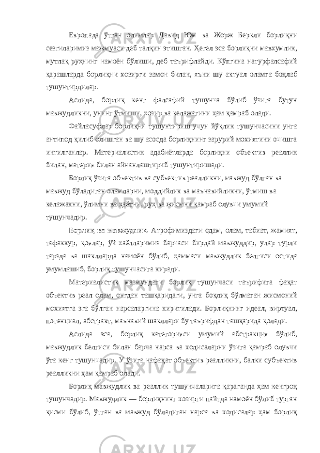 Европада ўтган олимлар Давид Юм ва Жорж Беркли борлиқни сезгиларимиз мажмуаси деб талқин этишган. Ҳегел эса борлиқни мавхумлик, мутлақ руҳнинг намоён бўлиши, деб таърифлайди. Кўпгина натурфалсафий қарашларда борлиқни хозирги замон билан, яъни шу актуал оламга боқлаб тушунтирдилар. Аслида, борлиқ кенг фалсафий тушунча бўлиб ўзига бутун мавжудликни, унинг ўтмиши, хозир ва келажагини ҳам қамраб олади. Файласуфлар борлиқни тушунтириш учун йўқлик тушунчасини унга антипод қилиб олишган ва шу асосда борлиқнинг зарурий мохиятини очишга интилганлар. Материалистик адабиётларда борлиқни объектив реаллик билан, материя билан айнанлаштириб тушунтиришади. Борлиқ ўзига объектив ва субъектив реалликни, мавжуд бўлган ва мавжуд бўладиган оламларни, моддийлик ва маънавийликни, ўтмиш ва келажакни, ўлимни ва ҳаётни, руҳ ва жисмни қамраб олувчи умумий тушунчадир. Борлиқ ва мавжудлик. Атрофимиздаги одам, олам, табиат, жамият, тафаккур, қоялар, ўй-хаёлларимиз барчаси бирдай мавжуддир, улар турли тарзда ва шаклларда намоён бўлиб, ҳаммаси мавжудлик белгиси остида умумлашиб, борлиқ тушунчасига киради. Материалистик мазмундаги борлиқ тушунчаси таърифига фақат объектив реал олам, онгдан ташқаридаги, унга боқлиқ бўлмаган жисмоний мохиятга эга бўлган нарсаларгина киритилади. Борлиқнинг идеал, виртуал, потенциал, абстракт, маънавий шакллари бу таърифдан ташқарида қолади. Аслида эса, борлиқ категорияси умумий абстракция бўлиб, мавжудлик белгиси билан барча нарса ва ходисаларни ўзига қамраб олувчи ўта кенг тушунчадир. У ўзига нафақат объектив реалликни, балки субъектив реалликни ҳам қамраб олади. Борлиқ мавжудлик ва реаллик тушунчаларига қараганда ҳам кенгроқ тушунчадир. Мавжудлик — борлиқнинг хозирги пайтда намоён бўлиб турган қисми бўлиб, ўтган ва мавжуд бўладиган нарса ва ходисалар ҳам борлиқ 