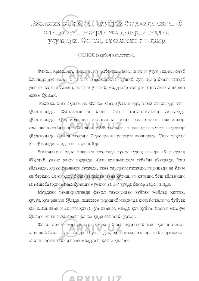 Биологик объектдан сув буғи ёрдамида ажратиб олинадиган заҳарли моддаларни таҳлил усуллари. Фенол, алкилгалогенидлар Ф ЕНОЛ (карбол кислотаси). Фенол, крезоллар, анилин, нитробензол, амил спирти учун таҳлил олиб боришда дистиллят га натрий гидрокарбонат қўшиб, сўнг эфир билан чайқаб уларни ажратиб олиш, эфирни учириб, модда лар концентрациясини ошириш лозим бўлади. Токсикологик аҳамияти. Фенол х алқ хўжалигида, кимё саноатида кенг қўлланилади. Формал ь дегид билан бирга пластмассалар синтезида қўлланилади. Бўёқ моддалар, салицил ва пикрин кислотаси ни олинишида хом ашё ҳисобланади. Фенол нинг 3%-эритмаси антисептик восита сифатида қўлланилади. Фенол заҳарли. Одам танасига тегса куйдиради. Тери орқали тез сўрилади ва одамни заҳарлайди. Заҳарланган одам ошқозон соҳасида кучли оғриқ сезади, сўнг оғриқ йўқолиб , унинг ранги оқаради. Ҳаво етишмаслиги сабабли кўкаради, бош айланади, юрак фаолияти сусаяди, тана ҳарорати пасаяди, тиришади ва ўлим юз беради. Оз миқдор билан заҳарланганда қусиш, ич кетиши, бош айланиши ва пешобда қон пайдо бўлиши мумкин ва 1-2 кунда бемор вафот этади . Мурдани текшир илганда фенол таъсиридан куйган жойлар қаттиқ, қуруқ, кул рангли бўлади, ошқозон тиришиб ниҳоятда кичрайганлиги, буйрак катталашганлиги ва ичи қонга тўлганлиги, мияда қон қуйил ганлиг и маълум бўлади. Ички аъзолардан фенол ҳиди сезилиб туради. Фенол организмда сульфат кислота билан мураккаб эфир ҳ осил қилади ва пешоб билан чиқарилади. Шунингдек, организмда оксидланиб гидрохинон ва хингидрон каби рангли моддалар ҳосил қилади : 