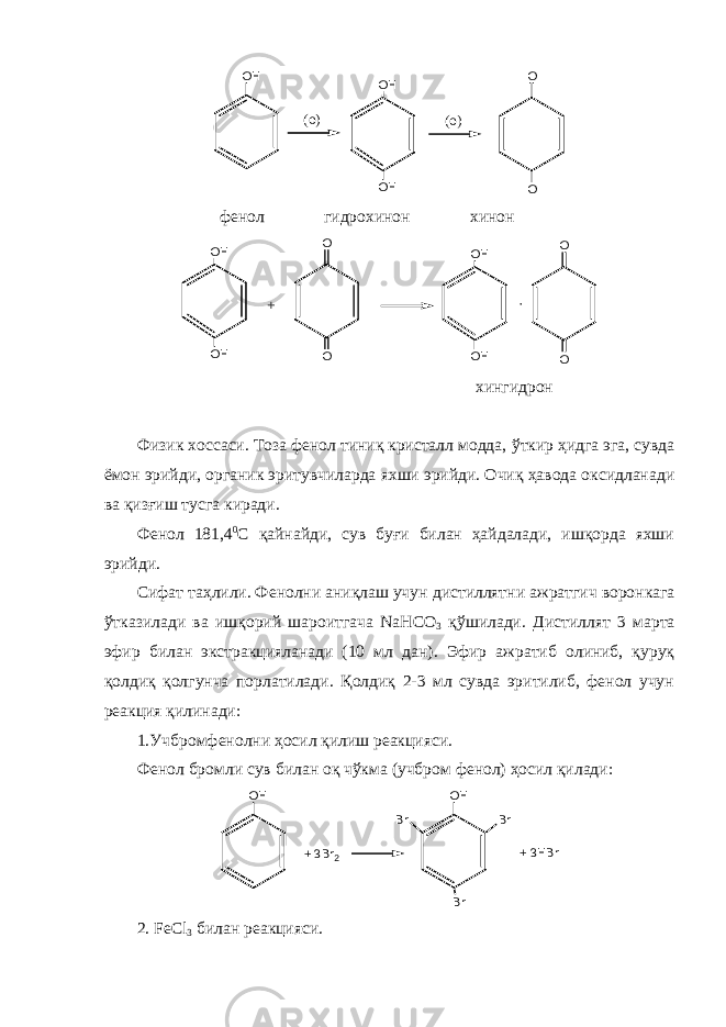 O H ( o ) O H O H ( o ) O O фенол гидрохинон хинон O H O H O O+ O H O H O O· хингидрон Физик хоссаси. Тоза фенол тиниқ кристалл модда, ўткир ҳидга эга, сувда ёмон эрийди, органик эритувчиларда яхши эрийди. Очиқ ҳавода оксидланади ва қиз ғ иш тусга киради. Фенол 181,4 0 С қайнайди, сув буғи билан ҳайдалади, ишқорда яхши эрийди. Сифат таҳлили. Фенолни аниқлаш учун дистиллятни ажратгич воронка г а ўтказилади ва ишқорий шароитгача NaHCO 3 қўшилади . Дистиллят 3 марта эфир билан экстракцияланади (10 мл дан). Эфир ажратиб олиниб, қуруқ қолдиқ қолгунча порлатилади. Қолдиқ 2-3 мл сувда эритилиб, фенол учун реакция қилинади : 1.Учбромфенолни ҳосил қилиш реакцияси. Фенол бромли сув билан оқ чўкма (учбром фенол) ҳосил қилади: O H + 3 B r 2 O H B r B r B r + 3 H B r 2.   FeCl 3 билан реакцияси. 