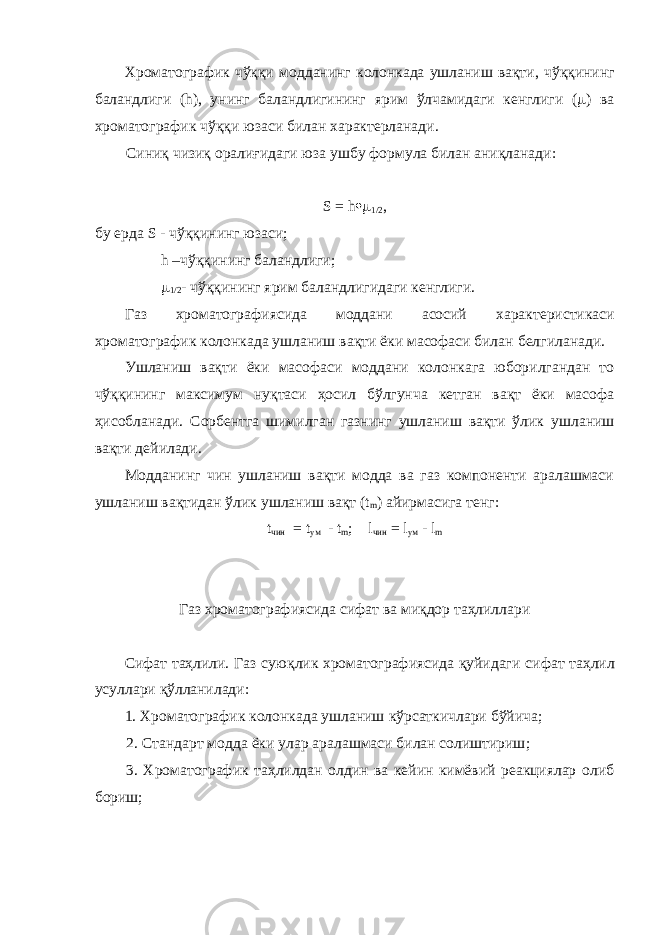 Хроматогра фик чўққи моддани нг колонкада ушланиш вақти, чўққининг баландлиги (h), унинг баландлигининг ярим ўлчами даги кенглиги (  ) ва хроматогра фик чўққи юзаси билан х арактерланади. Синиқ чизиқ оралиғидаги юза ушбу формула билан аниқланади : S = h  1/2 , бу ерда S - чў ққ ининг юзаси; h – чў ққ ининг баландлиги;  1/2 - чў ққ ининг ярим баландлигидаги кенглиги. Газ хроматографиясида моддани асосий х арактеристикаси хроматографик колонкада ушланиш вақти ёки масофаси билан белги ланади. Ушланиш вақти ёки масофаси моддани колонкага юборилгандан то чўққининг максимум нуқтаси ҳосил бўлгунча кетган вақт ёки масофа ҳисобланади. Сорбентга шимилган газнинг ушланиш вақти ўлик ушланиш вақти дейилади. Модданинг чин ушланиш вақти модда ва газ компоненти аралашмаси ушланиш вақтидан ўлик у шланиш вақт (t m ) айирмасига тенг : t чин = t ум   - t m ; l чин = l ум - l m Газ хроматографиясида сифат ва миқдор таҳлиллари Сифат таҳлили. Газ суюқлик хроматографиясида қуйидаги сифат таҳлил усуллари қўлланилади : 1. Хроматографик колонкада ушланиш кўрсаткич лари бўйича ; 2. Стандарт модда ёки улар аралашмаси билан солиштириш ; 3. Хроматографик таҳлилдан олдин ва кейин кимёвий реакциялар олиб бориш ; 