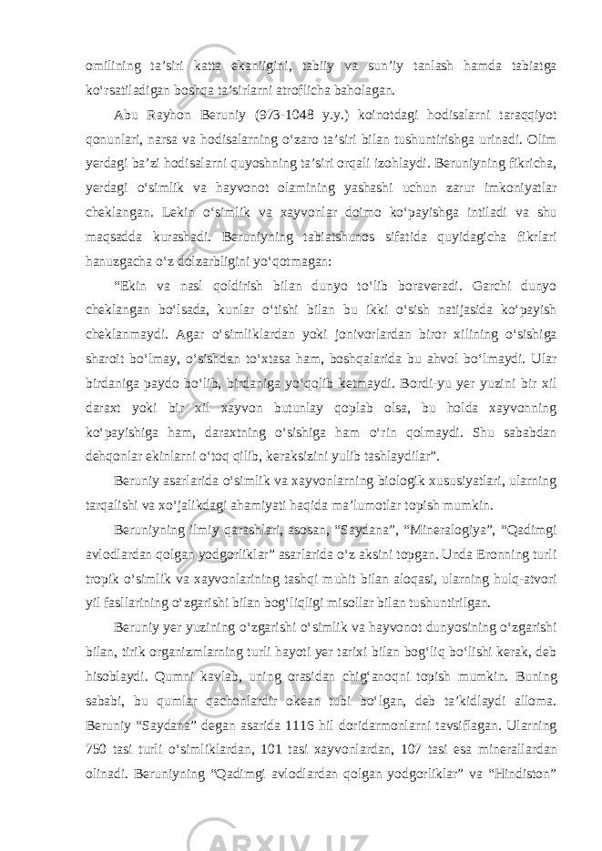 omilining ta’siri katta ekaniigini, tabiiy va sun’iy tanlash hamda tabiatga ko‘rsatiladigan boshqa ta’sirlarni atroflicha baholagan. Abu Rayhon Beruniy (973-1048 y.y.) koinotdagi hodisalarni taraqqiyot qonunlari, narsa va hodisalarning o‘zaro ta’siri bilan tushuntirishga urinadi. Olim yerdagi ba’zi hodisalarni quyoshning ta’siri orqali izohlaydi. Beruniyning fikricha, yerdagi o‘simlik va hayvonot olamining yashashi uchun zarur imkoniyatlar cheklangan. Lekin o‘simlik va xayvonlar doimo ko‘payishga intiladi va shu maqsadda kurashadi. Beruniyning tabiatshunos sifatida quyidagicha fikrlari hanuzgacha o‘z dolzarbligini yo‘qotmagan: “Ekin va nasl qoldirish bilan dunyo to‘lib boraveradi. Garchi dunyo cheklangan bo‘lsada, kunlar o‘tishi bilan bu ikki o‘sish natijasida ko‘payish cheklanmaydi. Agar o‘simliklardan yoki jonivorlardan biror xilining o‘sishiga sharoit bo‘lmay, o‘sishdan to‘xtasa ham, boshqalarida bu ahvol bo‘lmaydi. Ular birdaniga paydo bo‘lib, birdaniga yo‘qolib ketmaydi. Bordi-yu yer yuzini bir xil daraxt yoki bir xil xayvon butunlay qoplab olsa, bu holda xayvonning ko‘payishiga ham, daraxtning o‘sishiga ham o‘rin qolmaydi. Shu sababdan dehqonlar ekinlarni o‘toq qilib, keraksizini yulib tashlaydilar”. Beruniy asarlarida o‘simlik va xayvonlarning biologik xususiyatlari, ularning tarqalishi va xo‘jalikdagi ahamiyati haqida ma’lumotlar topish mumkin. Beruniyning ilmiy qarashlari, asosan, “Saydana”, “Mineralogiya”, “Qadimgi avlodlardan qolgan yodgorliklar” asarlarida o‘z aksini topgan. Unda Eronning turli tropik o‘simlik va xayvonlarining tashqi muhit bilan aloqasi, ularning hulq-atvori yil fasllarining o‘zgarishi bilan bog‘liqligi misollar bilan tushuntirilgan. Beruniy yer yuzining o‘zgarishi o‘simlik va hayvonot dunyosining o‘zgarishi bilan, tirik organizmlarning turli hayoti yer tarixi bilan bog‘liq bo‘lishi kerak, deb hisoblaydi. Qumni kavlab, uning orasidan chig‘anoqni topish mumkin. Buning sababi, bu qumlar qachonlardir okean tubi bo‘lgan, deb ta’kidlaydi alloma. Beruniy “Saydana” degan asarida 1116 hil doridarmonlarni tavsiflagan. Ularning 750 tasi turli o‘simliklardan, 101 tasi xayvonlardan, 107 tasi esa minerallardan olinadi. Beruniyning “Qadimgi avlodlardan qolgan yodgorliklar” va “Hindiston” 