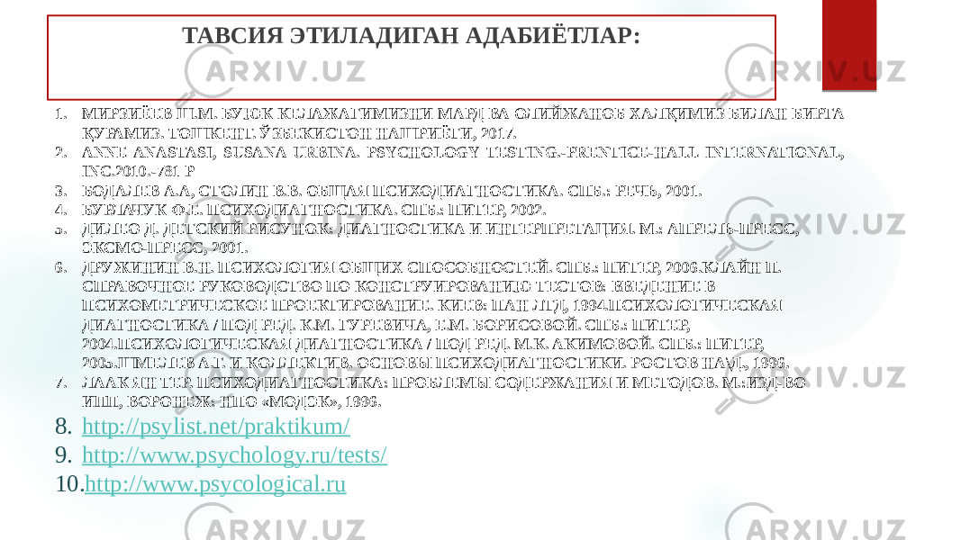 ТАВСИЯ ЭТИЛАДИГАН АДАБИЁТЛАР: 1. МИРЗИЁЕВ Ш.М. БУЮК КЕЛАЖАГИМИЗНИ МАРД ВА ОЛИЙЖАНОБ ХАЛҚИМИЗ БИЛАН БИРГА ҚУРАМИЗ. ТОШКЕНТ. ЎЗБЕКИСТОН НАШРИЁТИ, 2017. 2. ANNE ANASTASI, SUSANA URBINA. PSYCHOLOGY TESTING.-PRENTICE-HALL INTERNATIONAL, INC.2010.-781 Р 3. БОДАЛЕВ А.А, СТОЛИН В.В. ОБЩАЯ ПСИХОДИАГНОСТИКА. СПБ.: РЕЧЬ, 2001. 4. БУРЛАЧУК Ф.Е. ПСИХОДИАГНОСТИКА. СПБ.: ПИТЕР, 2002. 5. ДИЛЕО Д. ДЕТСКИЙ РИСУНОК: ДИАГНОСТИКА И ИНТЕРПРЕТАЦИЯ. М.: АПРЕЛЬ-ПРЕСС, ЭКСМО-ПРЕСС, 2001. 6. ДРУЖИНИН В.Н. ПСИХОЛОГИЯ ОБЩИХ СПОСОБНОСТЕЙ. СПБ.: ПИТЕР, 2006.КЛАЙН П. СПРАВОЧНОЕ РУКОВОДСТВО ПО КОНСТРУИРОВАНИЮ ТЕСТОВ: ВВЕДЕНИЕ В ПСИХОМЕТРИЧЕСКОЕ ПРОЕКТИРОВАНИЕ. КИЕВ: ПАН ЛТД, 1994.ПСИХОЛОГИЧЕСКАЯ ДИАГНОСТИКА / ПОД РЕД. К.М. ГУРЕВИЧА, Е.М. БОРИСОВОЙ. СПБ.: ПИТЕР, 2004.ПСИХОЛОГИЧЕСКАЯ ДИАГНОСТИКА / ПОД РЕД. М.К. АКИМОВОЙ. СПБ.: ПИТЕР, 2005.ШМЕЛЕВ А.Г. И КОЛЛЕКТИВ. ОСНОВЫ ПСИХОДИАГНОСТИКИ. РОСТОВ НА\Д., 1996. 7. ЛААК ЯН ТЕР. ПСИХОДИАГНОСТИКА: ПРОБЛЕМЫ СОДЕРЖАНИЯ И МЕТОДОВ. М.:ИЗД-ВО ИПП, ВОРОНЕЖ: НПО «МОДЭК», 1996. 8. http://psylist.net/praktikum/ 9. http://www.psychology.ru/tests/ 10. http://www.psycological.ru 