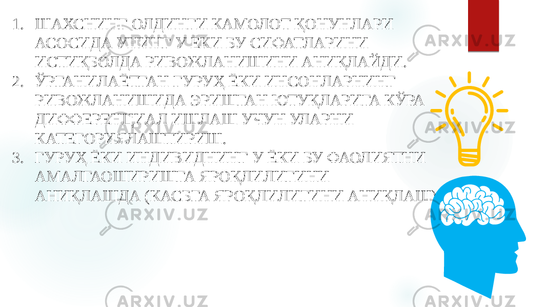 1. ШАХСНИНГ ОЛДИНГИ КАМОЛОТ ҚОНУНЛАРИ АСОСИДА УНИНГ У ЁКИ БУ СИФАТЛАРИНИ ИСТИҚБОЛДА РИВОЖЛАНИШИНИ АНИҚЛАЙДИ. 2. ЎРГАНИЛАЁТГАН ГУРУҲ ЁКИ ИНСОНЛАРНИНГ РИВОЖЛАНИШИДА ЭРИШГАН ЮТУҚЛАРИГА КЎРА ДИФФЕРЕНЦИАЛ ИШЛАШ УЧУН УЛАРНИ КАТЕГОРИЯЛАШТИРИШ. 3. ГУРУҲ ЁКИ ИНДИВИДНИНГ У ЁКИ БУ ФАОЛИЯТНИ АМАЛГАОШИРИШГА ЯРОҚЛИЛИГИНИ АНИҚЛАШДА (КАСБГА ЯРОҚЛИЛИГИНИ АНИҚЛАШ) 