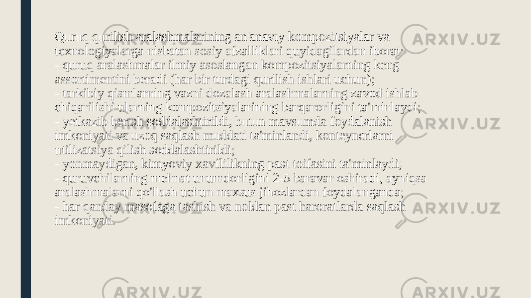 Quruq qurilish aralashmalarining an&#39;anaviy kompozitsiyalar va texnologiyalarga nisbatan sosiy afzalliklari quyidagilardan iborat: - quruq aralashmalar ilmiy asoslangan kompozitsiyalarning keng assortimentini beradi (har bir turdagi qurilish ishlari uchun); - tarkibiy qismlarning vazni dozalash aralashmalarning zavod ishlab chiqarilishi ularning kompozitsiyalarining barqarorligini ta&#39;minlaydi; - yetkazib berish soddalashtirildi, butun mavsumda foydalanish imkoniyati va uzoq saqlash muddati ta&#39;minlandi, konteynerlarni utilizatsiya qilish soddalashtirildi; - yonmaydigan, kimyoviy xavflilikning past toifasini ta&#39;minlaydi; - quruvchilarning mehnat unumdorligini 2-5 baravar oshiradi, ayniqsa aralashmalarni qo&#39;llash uchun maxsus jihozlardan foydalanganda; - har qanday masofaga tashish va noldan past haroratlarda saqlash imkoniyati. 