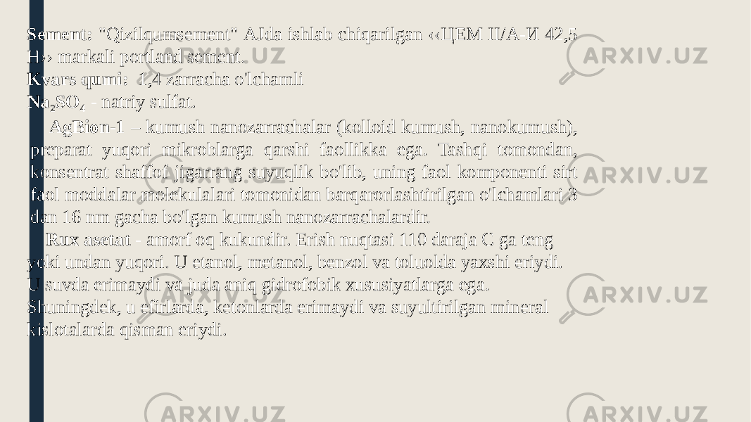 Sement: &#34;Qizilqumsement&#34; АJdа ishlаb сhiqаrilgаn ‹‹ЦЕМ II/А-И 42,5 Н›› mаrkаli роrtlаnd sement. Kvars qumi: 1,4 zarracha o&#39;lchamli Na 2 SO 4 - natriy sulfat. AgBion-1 – kumush nanozarrachalar (kolloid kumush, nanokumush), preparat yuqori mikroblarga qarshi faollikka ega. Tashqi tomondan, konsentrat shaffof jigarrang suyuqlik bo&#39;lib, uning faol komponenti sirt faol moddalar molekulalari tomonidan barqarorlashtirilgan o&#39;lchamlari 3 dan 16 nm gacha bo&#39;lgan kumush nanozarrachalardir. Rux asetat - amorf oq kukundir. Erish nuqtasi 110 daraja C ga teng yoki undan yuqori. U etanol, metanol, benzol va toluolda yaxshi eriydi. U suvda erimaydi va juda aniq gidrofobik xususiyatlarga ega. Shuningdek, u efirlarda, ketonlarda erimaydi va suyultirilgan mineral kislotalarda qisman eriydi. 