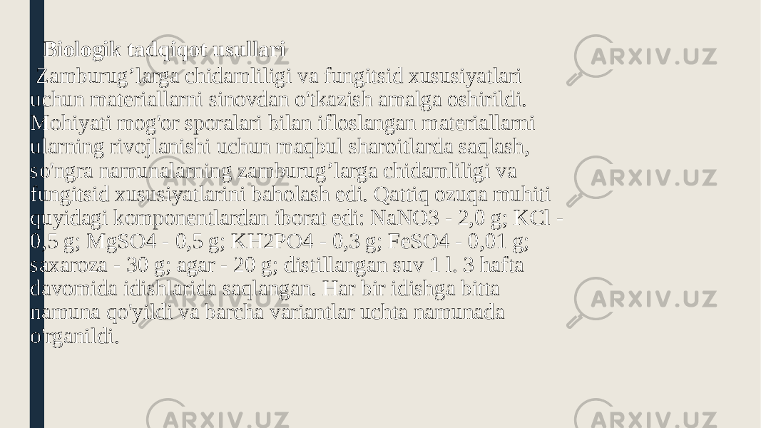  Biologik tadqiqot usullari Zamburug’larga chidamliligi va fungitsid xususiyatlari uchun materiallarni sinovdan o&#39;tkazish amalga oshirildi. Mohiyati mog&#39;or sporalari bilan ifloslangan materiallarni ularning rivojlanishi uchun maqbul sharoitlarda saqlash, so&#39;ngra namunalarning zamburug’larga chidamliligi va fungitsid xususiyatlarini baholash edi. Qattiq ozuqa muhiti quyidagi komponentlardan iborat edi: NaNO3 - 2,0 g; KCl - 0,5 g; MgSO4 - 0,5 g; KH2PO4 - 0,3 g; FeSO4 - 0,01 g; saxaroza - 30 g; agar - 20 g; distillangan suv 1 l. 3 hafta davomida idishlarida saqlangan. Har bir idishga bitta namuna qo&#39;yildi va barcha variantlar uchta namunada o&#39;rganildi. 