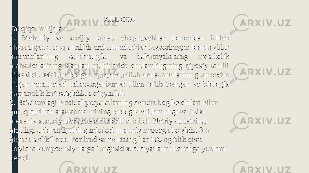 XULOSA Tadqiqot natijalari: 1. Mahalliy va xorijiy ishlab chiqaruvchilar tomonidan ishlab chiqarilgan quruq qurilish aralashmalaridan tayyorlangan kompozitlar namunalarining zamburug&#39;lar va bakteriyalarning metabolik mahsulotlarining standart muhitlarida chidamliligining qiyosiy tahlili o&#39;tkazildi. Ma&#39;lum bo&#39;lgan quruq qurilish aralashmalarining sinovdan o&#39;tgan namunalari mikroorganizmlar bilan to&#39;lib-toshgan va biologik barqarorlik ko’rsatgichlari o’rganildi. 2. Ba&#39;zi turdagi biosidal preparatlarning sement bog&#39;lovchilari bilan quruq qurilish aralashmalarining biologik chidamliligi va fizik- mexanik xususiyatlariga ta&#39;siri ko&#39;rib chiqildi. Natriy sulfatning afzalligi aniqlandi, uning miqdori umumiy massaga bo&#39;yicha 3-5 qismni tashkil etdi. Portland sementining har 100 og&#39;irlik qism bo&#39;yicha kompozitsiyalarga fungitsid xususiyatlarini berishga yordam beradi. 