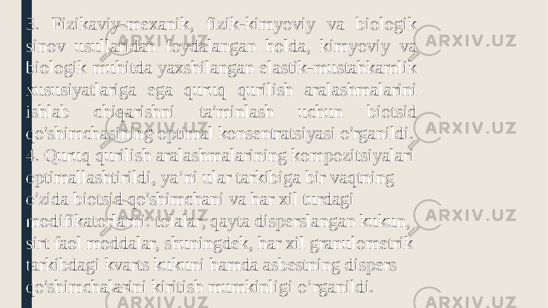 3. Fizikaviy-mexanik, fizik-kimyoviy va biologik sinov usullaridan foydalangan holda, kimyoviy va biologik muhitda yaxshilangan elastik-mustahkamlik xususiyatlariga ega quruq qurilish aralashmalarini ishlab chiqarishni ta&#39;minlash uchun biotsid qo&#39;shimchasining optimal konsentratsiyasi o&#39;rganildi. 4. Quruq qurilish aralashmalarining kompozitsiyalari optimallashtirildi, ya’ni ular tarkibiga bir vaqtning o&#39;zida biotsid qo&#39;shimchani va har xil turdagi modifikatorlarni: tolalar, qayta disperslangan kukun, sirt faol moddalar, shuningdek, har xil granulometrik tarkibdagi kvarts kukuni hamda asbestning dispers qo&#39;shimchalarini kiritish mumkinligi o’rganildi. 