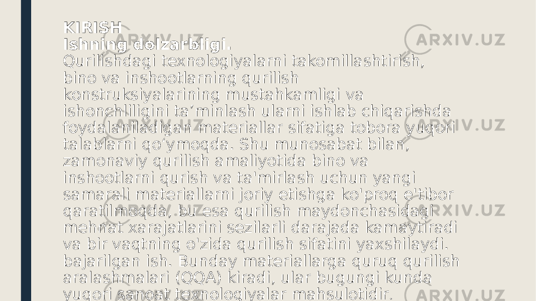 KIRISH Ishning dolzarbligi. Qurilishdagi texnologiyalarni takomillashtirish, bino va inshootlarning qurilish konstruksiyalarining mustahkamligi va ishonchliligini ta’minlash ularni ishlab chiqarishda foydalaniladigan materiallar sifatiga tobora yuqori talablarni qo‘ymoqda. Shu munosabat bilan, zamonaviy qurilish amaliyotida bino va inshootlarni qurish va ta&#39;mirlash uchun yangi samarali materiallarni joriy etishga ko&#39;proq e&#39;tibor qaratilmoqda, bu esa qurilish maydonchasidagi mehnat xarajatlarini sezilarli darajada kamaytiradi va bir vaqtning o&#39;zida qurilish sifatini yaxshilaydi. bajarilgan ish. Bunday materiallarga quruq qurilish aralashmalari (QQA) kiradi, ular bugungi kunda yuqori sanoat texnologiyalar mahsulotidir . 