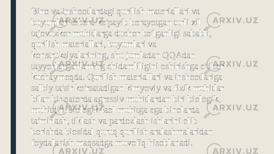 Bino va inshootlardagi qurilish materiallari va buyumlari tobora ko&#39;payib borayotgan turli xil tajovuzkor muhitlarga duchor bo&#39;lganligi sababli, qurilish materiallari, buyumlari va konstruksiyalarining, shu jumladan QQAdan tayyorlanganlarning chidamliligini oshirishga e&#39;tibor kuchaymoqda. Qurilish materiallari va inshootlariga salbiy ta&#39;sir ko&#39;rsatadigan kimyoviy va fizik muhitlar bilan bir qatorda agressiv muhitlardan biri biologik muhitdir. Biologik faol muhitga ega binolarda ta&#39;mirlash, tiklash va pardozlash ishlarini olib borishda biosidal quruq qurilish aralashmalaridan foydalanish maqsadga muvofiq hisoblanadi. 