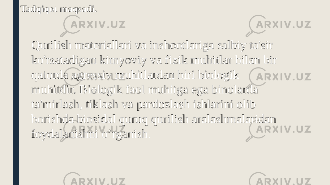  Tadqiqot maqsadi. Qurilish materiallari va inshootlariga salbiy ta&#39;sir ko&#39;rsatadigan kimyoviy va fizik muhitlar bilan bir qatorda agressiv muhitlardan biri biologik muhitdir. Biologik faol muhitga ega binolarda ta&#39;mirlash, tiklash va pardozlash ishlarini olib borishda biosidal quruq qurilish aralashmalaridan foydalanishni o’rganish. 