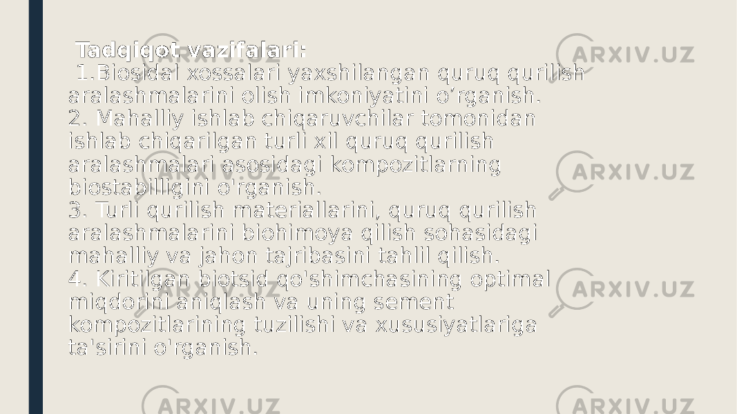  Tadqiqot vazifalari: 1.Biosidal xossalari yaxshilangan quruq qurilish aralashmalarini olish imkoniyatini o’rganish. 2. Mahalliy ishlab chiqaruvchilar tomonidan ishlab chiqarilgan turli xil quruq qurilish aralashmalari asosidagi kompozitlarning biostabilligini o&#39;rganish. 3. Turli qurilish materiallarini, quruq qurilish aralashmalarini biohimoya qilish sohasidagi mahalliy va jahon tajribasini tahlil qilish. 4. Kiritilgan biotsid qo&#39;shimchasining optimal miqdorini aniqlash va uning sement kompozitlarining tuzilishi va xususiyatlariga ta&#39;sirini o&#39;rganish. 