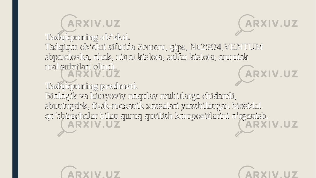 Tadqiqotning ob’ekti. Tadqiqot ob’ekti sifatida Sement, gips, Na2SO4,VENTUM shpatelovka, ohak, nitrat kislota, sulfat kislota, ammiak mahsulotlari olindi. Tadqiqotning predmeti. Biologik va kimyoviy noqulay muhitlarga chidamli, shuningdek, fizik-mexanik xossalari yaxshilangan biosidal qo‘shimchalar bilan quruq qurilish kompozitlarini o’rganish. 