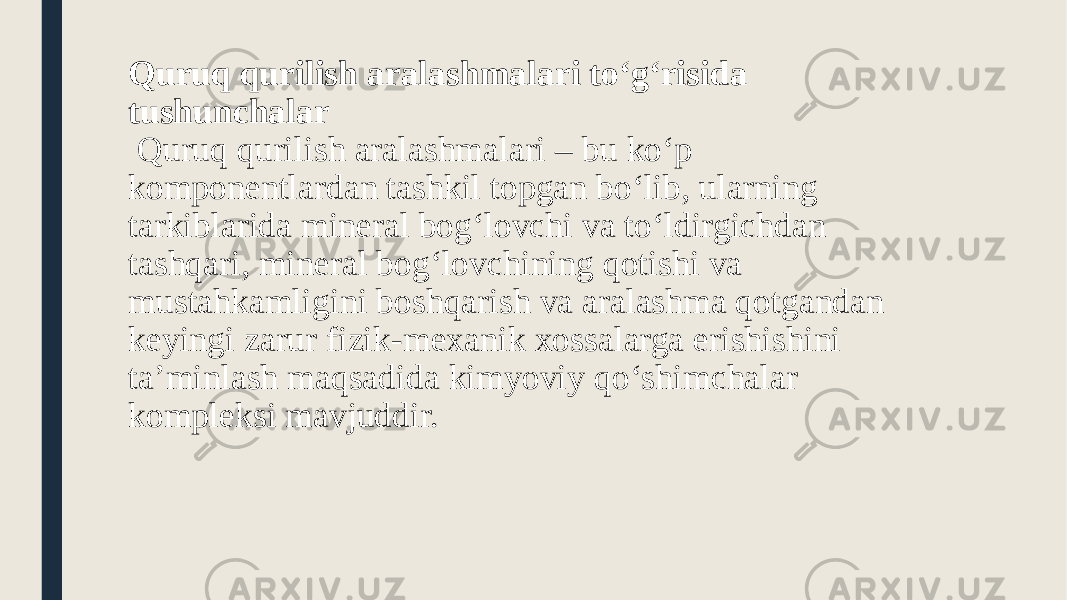 Quruq qurilish aralashmalari to‘g‘risida tushunchalar Quruq qurilish aralashmalari – bu ko‘p komponentlardan tashkil topgan bo‘lib, ularning tarkiblarida mineral bog‘lovchi va to‘ldirgichdan tashqari, mineral bog‘lovchining qotishi va mustahkamligini boshqarish va aralashma qotgandan keyingi zarur fizik-mexanik xossalarga erishishini ta’minlash maqsadida kimyoviy qo‘shimchalar kompleksi mavjuddir. 