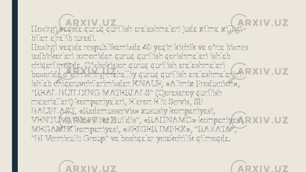 Hozirgi vaqtda quruq qurilish aralashmalari juda xilma-xilligi bilan ajralib turadi. Hozirgi vaqtda respublikamizda 40 yaqin kichik va o‘rta biznes tadbirkorlari tomonidan quruq qurilish qorishmalari ishlab chiqarilmoqda. O‘zbekiston quruq qurilish aralashmalari bozorida o‘zimizning mahalliy quruq qurilish aralashmalarini ishlab chiqaruvchilarimizdan KNAUF, «Alimix Production», &#34;REAL BUILDING MATERIALS&#34; (Qorasaroy qurilish materiallari) kompaniyalari, Eleron Elit Servis, SP BAUPLAST, «Rademusservis» xususiy kompaniyasi, VENTUM, &#34;New Live Buildis&#34;, «RAHNAMO» kompaniyasi, MEGAMIX kompaniyasi, «ZEIGER IMPEX», &#34;RAZATA&#34;, &#34;BI Vermiculit Group&#34; va boshqalar yetakchilik qilmoqda. 