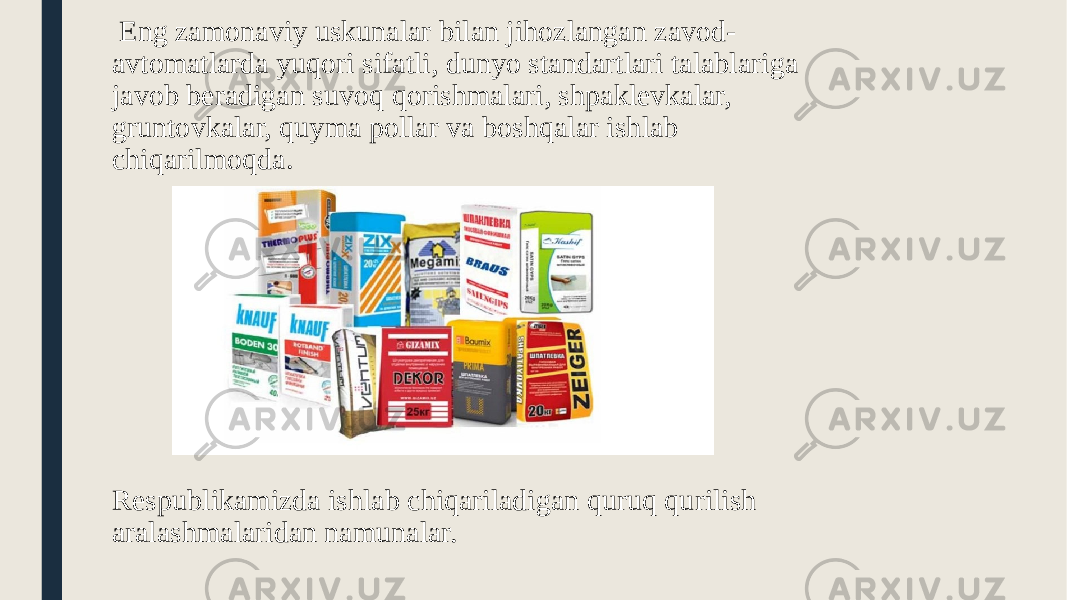  Eng zamonaviy uskunalar bilan jihozlangan zavod- avtomatlarda yuqori sifatli, dunyo standartlari talablariga javob beradigan suvoq qorishmalari, shpaklevkalar, gruntovkalar, quyma pollar va boshqalar ishlab chiqarilmoqda . Respublikamizda ishlab chiqariladigan quruq qurilish aralashmalaridan namunalar. 