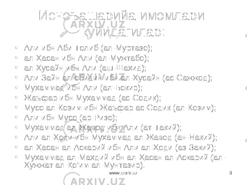 9Исноъашарийа имомлари қуйидагилар: • Али ибн Аби Толиб (ал-Муртазо); • ал-Ҳасан ибн Али (ал-Мужтабо); • ал-Ҳусайн ибн Али (аш-Шаҳид); • Али Зайн ал-обидин ибн ал-Ҳусайн (ас-Сажжод); • Муҳаммад ибн Али (ал-Боқир); • Жаъфар ибн Муҳаммад (ас-Содиқ); • Мусо ал-Козим ибн Жаъфар ас-Содиқ (ал-Козим); • Али ибн Мусо (ар-Ризо); • Муҳаммад ал-Жавод ибн Али (ат-Тақий); • Али ал-Ҳоди ибн Муҳаммад ал-Жавод (ан-Нақий); • ал-Ҳасан ал-Аскарий ибн Али ал-Ҳоди (аз-Закий); • Муҳаммад ал-Маҳдий ибн ал-Ҳасан ал-Аскарий (ал- Ҳужжат ал-Қо’им ал-Мунтазир). www.arxiv.uz 