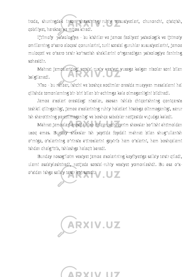 iroda, shuningdek inson shaxsining ruhiy xususiyatlari, chunonchi, qiziqish, qobiliyat, harakter va mijoz kiradi. Ijtimoiy psixologiya - bu kishilar va jamoa faoliyati psixologik va ijtimoiy omillarning o’zaro aloqasi qonunlarini, turli sotsial guruhlar xususiyatlarini, jamoa muloqoti va o’zaro ta&#39;sir ko’rsatish shakllarini o’rganadigan psixologiya fanining sohasidir. Mehnat jamoalaridagi sotsial-ruxiy vaziyat yuzaga kelgan nizolar soni bilan belgilanadi. Nizo - bu rahbar, ishchi va boshqa xodimlar orasida muayyan masalalarni hal qilishda tomonlarning bir-biri bilan bir echimga kela olmaganligini bildiradi. Jamoa a&#39;zolari orasidagi nizolar, asosan ishlab chiqarishning qoniqarsiz tashkil qilinganligi, jamoa a&#39;zolarining ruhiy holatlari hisobga olinmaganligi, zarur ish sharoitining yaratilmaganligi va boshqa sabablar natijasida vujudga keladi. Mehnat jamoalari orasida nizo chiqaruvchi ayrim shaxslar bo’lishi ehtimoldan uzoq emas. Bunday shaxslar ish paytida foydali mehnat bilan shug’ullanish o’rniga, o’zlarining o’rinsiz e&#39;tirozlarini gapirib ham o’zlarini, ham boshqalarni ishdan chalg’itib, ishlashga halaqit beradi. Bunday nosog’loim vaziyat jamoa a&#39;zolarining kayfiyatiga salbiy ta&#39;sir qiladi, ularni asabiylashtiradi, natijada sotsial-ruhiy vaziyat yomonlashdi. Bu esa o’z- o’zidan ishga salbiy ta&#39;sir ko’rsatadi. 