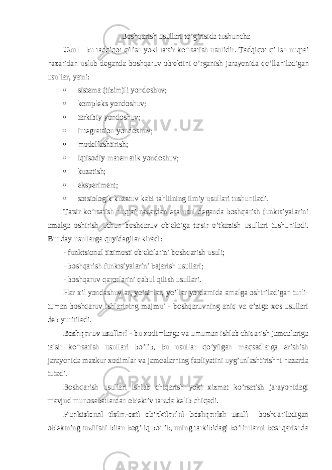 Boshqarish usullari to ’ g ’ risida tushuncha Usul - bu tadqiqot qilish yoki ta &#39; sir ko ’ rsatish usulidir . Tadqiqot qilish nuqtai nazaridan uslub deganda boshqaruv ob &#39; ektini o ’ rganish jarayonida qo ’ llaniladigan usullar , ya &#39; ni :  sistema (tizim)li yondoshuv;  kompleks yondoshuv;  tarkibiy yondoshuv;  integratsion yondoshuv;  modellashtirish;  iqtisodiy-matematik yondoshuv;  kuzatish;  eksperiment;  sotsiologik kuzatuv kabi tahlilning ilmiy usullari tushuniladi. Ta&#39;sir ko’rsatish nuqtai nazardan esa usul deganda boshqarish funktsiyalarini amalga oshirish uchun boshqaruv ob&#39;ektiga ta&#39;sir o’tkazish usullari tushuniladi. Bunday usullarga quyidagilar kiradi: - funktsional tizimosti ob&#39;ektlarini boshqarish usuli; - boshqarish funktsiyalarini bajarish usullari; - boshqaruv qarorlarini qabul qilish usullari. Har xil yondashuvlar, yo’sinlar, yo’llar yordamida amalga oshiriladigan turli- tuman boshqaruv ishlarining majmui - boshqaruvning aniq va o’ziga xos usullari deb yuritiladi. Boshqaruv usullari - bu xodimlarga va umuman ishlab chiqarish jamoalariga ta&#39;sir ko’rsatish usullari bo’lib, bu usullar qo’yilgan maqsadlarga erishish jarayonida mazkur xodimlar va jamoalarning faoliyatini uyg’unlashtirishni nazarda tutadi. Boshqarish usullari ishlab chiqarish yoki xizmat ko’rsatish jarayonidagi mavjud munosabatlardan ob&#39;ektiv tarzda kelib chiqadi. Funktsional tizim-osti ob&#39;ektlarini boshqarish usuli boshqariladigan ob&#39;ektning tuzilishi bilan bog’liq bo’lib, uning tarkibidagi bo’limlarni boshqarishda 