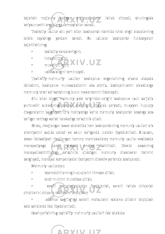 bajarishi majburiy bo’lgan tartib-qoidalarni ishlab chiqadi, shuningdek bo’ysunuvchi organlarga farmoyishlar beradi. Tashkiliy usullar shu yo’l bilan boshqarish tizimida ichki ongli aloqalarning tarkib topishiga yordam beradi. Bu uslublar boshqarish funktsiyalari bajarilishining:  tashkiliy barqarorligini;  intizomliligini;  muvofiqliligini;  uzluksizligini ta&#39;minlaydi. Tashkiliy-ma&#39;muriy usullar boshqaruv organlarining o’zaro aloqada ishlashini, boshqaruv munosabatlarini aks ettirib, boshqariluvchi ob&#39;ektlarga ma&#39;muriy ta&#39;sir ko’rsatishning butun mexanizmini ifodalaydi. Shu bilan birga, ma&#39;muriy yoki to’g’ridan-to’g’ri boshqaruv usuli xo’jalik yurituvchi sub&#39;ektning tanlash erkinligini cheklab qo’yadi, muayyan huquqiy chegaralarini belgilaydi. O’z mohiyatiga ko’ra ma&#39;muriy boshqarish bozorga xos bo’lgan tartibga solish harakatiga to’sqinlik qiladi. Biroq, rivojlangan bozor sharoitida ham boshqarishning ma&#39;muriy usullari o’z ahamiyatini saqlab qoladi va zarur bo’lganda ulardan foydalaniladi. Xususan, bozor iktisodiyoti rivojlangan hamma mamlakatlarda ma&#39;muriy usullar vositasida monopoliyaga qarshi siyosat amalga oshiriladi. Davlat bozorning monopollashtirilishiga to’sqinlik qiladigan ma&#39;muriy cheklovlar tizimini belgilaydi, monopol kompaniyalar faoliyatini direktiv yo’sinda boshqaradi. Ma&#39;muriy usullardan;  iste&#39;molchilarning huquqlarini himoya qilish;  atrof-muhitni muhofaza qilish;  xavfli texnologiyalardan foydalanish, zararli ishlab chiqarish chiqitlarini chiqarib tashlashni ta&#39;qiqlash;  odamlar sog’lig’iga zararli mahsulotni reklama qilishni ta&#39;qiqlash kabi sohalarda faol foydalaniladi. Boshqarishning tashkiliy-ma&#39;muriy usullari ikki shaklda: 