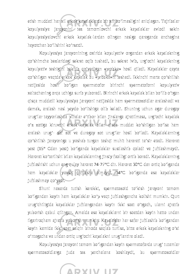 etish muddati har xil erkak kapalaklarda bir xil bo’lmasligini aniqlagan. Tajribalar kopulyasiya jarayonini tez tamomlovchi erkak kapalaklar avlodi sekin kopulyasiyalovchi erkak kapalak-lardan olingan naslga qaraganda anchagina hayotchan bo’lishini ko’rsatdi. Kopulyasiya jarayonining oxirida kopulyativ organdan erkak kapalakning qo’shimcha bezlaridagi sekret oqib tushadi, bu sekret ivib, urg’ochi kapalakning kopulyativ teshigini bekitib qo’yadigan «probka» hosil qiladi. Kapalaklar qayta qo’shilgan vaqtda erkak kapalak bu «probka»ni teshadi. Ikkinchi marta qo’shilish natijasida hosil bo’lgan spermatofor birinchi spermatoforni kopulyativ xaltachaning orqa uchiga surib yuboradi. Birinchi erkak kapalak bilan bo’lib o’tgan qisqa muddatli kopulyasiya jarayoni natijasida ham spermatozoidlar aralashadi va demak, aralash nasl paydo bo’lishiga olib keladi. Shuning uchun agar duragay urug’lar tayyorlashda pillalar e’tibor bilan jinslarga ajratilmasa, urg’ochi kapalak o’z zotiga kiruvchi erkak kapalak bilan qisqa muddat ko’shilgan bo’lsa ham aralash urug’- sof zot va duragay zot urug’lar hosil bo’ladi. Kapalaklarning qo’shilish jarayoniga u yashab turgan tashqi muhit harorati ta’sir etadi. Harorat past (15° Cdan past) bo’lganda kapalaklar sustlashib qoladi va juftlashmaydi. Harorat ko’tarilishi bilan kapalaklarning jinsiy faolligi ortib boradi. Kapalaklarning juftlashishi uchun eng qulay harorat 24-27°C dir. Harorat 30°C dan ortiq bo’lganda ham kapalaklar yaxshi juftlasha olmaydi, 34°C bo’lganda esa kapalaklar juftlashmay qo’yadi. Shuni nazarda tutish kerakki, spermatozoid to’kish jarayoni tamom bo’lgandan keyin ham kapalaklar ko’p vaqt juftlashgancha kolishi mumkin. Qurt urug’chiligida kapalaklar juftlangandan keyin ikki soat o’tgach, ularni ajratib yuborish qabul qilingan. Amalda esa kapalaklarni bir soatdan keyin hatto undan ilgariroqham ajratib yuborish mumkin. Kapalaklar har safar juftlashib bo’lgandan keyin kamida ikki soat salqin binoda saqlab turilsa, bitta erkak kapalakning o’zi o’ntagacha va undan ortiq urg’ochi kapalakni urug’lantira oladi. Kopulyasiya jarayoni tamom bo’lgandan keyin spermatoforda urug’ tutamlar spermatozoidlarga juda tez parchalana boshlaydi, bu spermatozoidlar 