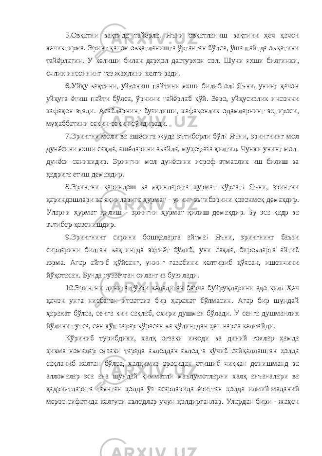 5.Овқатни вақтида тайёрла. Яъни овқатланиш вақтини ҳеч қачон кечиктирма. Эринг қачон овқатланишга ўрганган бўлса, ўша пайтда овқатини тайёрлагин. У келиши билан дарҳол дастурхон сол. Шуни яхши билгинки, очлик инсоннинг тез жаҳлини келтиради. 6.Уйқу вақтини, уйғониш пайтини яхши билиб ол! Яъни, унинг қачон уйқуга ётиш пайти бўлса, ўрнини тайёрлаб қўй. Зеро, уйқусизлик инсонни хафақон этади. Асабларнинг бузилиши, хафақонлик одамларнинг эҳтироси, муҳаббатини секин-секин сўндиради. 7.Эрингни моли ва ашёсига жуда эътиборли бўл! Яъни, эрингнинг мол дунёсини яхши сақла, ашёларини авайла, муҳофаза қилгил. Чунки унинг мол- дунёси сеникидир. Эрингни мол дунёсини исроф этмаслик иш билиш ва қадрига етиш демакдир. 8.Эрингни қариндош ва яқинларига ҳурмат кўрсат! Яъни, эрингни қариндошлари ва яқинларига ҳурмат - унинг эътиборини қозонмоқ демакдир. Уларни ҳурмат қилиш - эрингни ҳурмат қилиш демакдир. Бу эса қадр ва эътибор қозонишдир. 9.Эрингнинг сирини бошқаларга айтма! Яъни, эрингнинг баъзи сирларини билган вақтингда эҳтиёт бўлиб, уни сақла, бировларга айтиб юрма. Агар айтиб қўйсанг, унинг ғазабини келтириб қўясан, ишончини йўқотасан. Бунда тузаётган оилангиз бузилади. 10.Эрингни динига тўғри келадиган барча буйруқларини адо қил! Ҳеч қачон унга нисбатан итоатсиз бир ҳаракат бўлмасин. Агар бир шундай ҳаракат бўлса, сенга кин сақлаб, охири душман бўлади. У сенга душманлик йўлини тутса, сен кўп зарар кўрасан ва қўлингдан ҳеч нарса келмайди. Кўриниб турибдики, халқ оғзаки ижоди ва диний ғоялар ҳамда ҳикматномалар оғзаки тарзда авлоддан-авлодга кўчиб сайқаллашган ҳолда сақланиб келган бўлса, халқимиз орасидан етишиб чиққан донишманд ва алломалар эса ана шундай қимматли маълумотларни халқ анъаналари ва қадриятларига таянган ҳолда ўз асарларида ёритган ҳолда илмий-маданий мерос сифатида келгуси авлодлар учун қолдирганлар. Улардан бири - жаҳон 