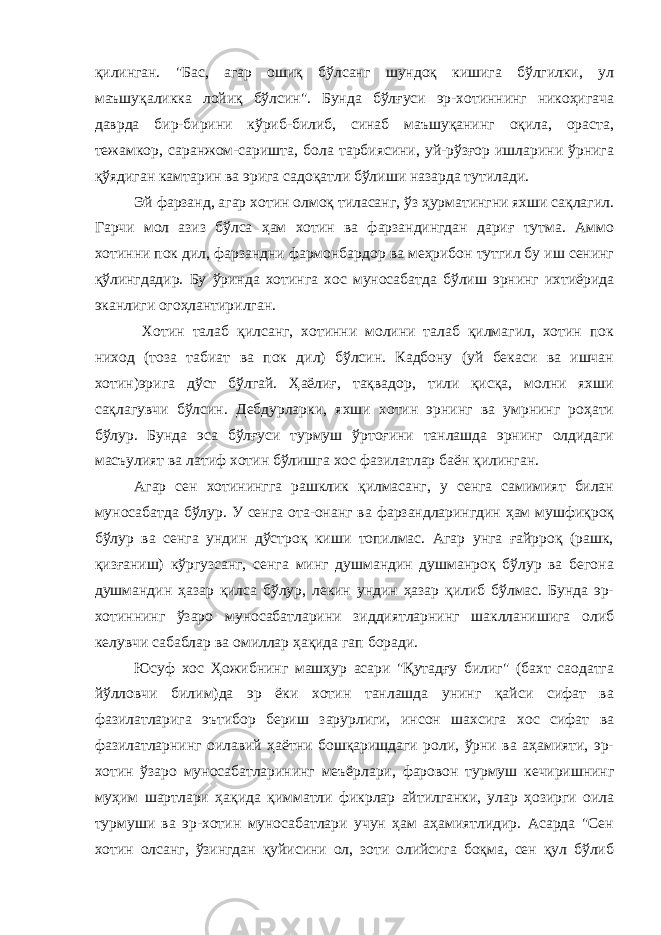 қилинган. &#34;Бас, агар ошиқ бўлсанг шундоқ кишига бўлгилки, ул маъшуқаликка лойиқ бўлсин&#34;. Бунда бўлғуси эр-хотиннинг никоҳигача даврда бир-бирини кўриб-билиб, синаб маъшуқанинг оқила, ораста, тежамкор, саранжом-саришта, бола тарбиясини, уй-рўзғор ишларини ўрнига қўядиган камтарин ва эрига садоқатли бўлиши назарда тутилади. Эй фарзанд, агар хотин олмоқ тиласанг, ўз ҳурматингни яхши сақлагил. Гарчи мол азиз бўлса ҳам хотин ва фарзандингдан дариғ тутма. Аммо хотинни пок дил, фарзандни фармонбардор ва меҳрибон тутгил бу иш сенинг қўлингдадир. Бу ўринда хотинга хос муносабатда бўлиш эрнинг ихтиёрида эканлиги огоҳлантирилган. Хотин талаб қилсанг, хотинни молини талаб қилмагил, хотин пок ниход (тоза табиат ва пок дил) бўлсин. Кадбону (уй бекаси ва ишчан хотин)эрига дўст бўлгай. Ҳаёлиғ, тақвадор, тили қисқа, молни яхши сақлагувчи бўлсин. Дебдурларки, яхши хотин эрнинг ва умрнинг роҳати бўлур. Бунда эса бўлғуси турмуш ўртоғини танлашда эрнинг олдидаги масъулият ва латиф хотин бўлишга хос фазилатлар баён қилинган. Агар сен хотинингга рашклик қилмасанг, у сенга самимият билан муносабатда бўлур. У сенга ота-онанг ва фарзандларингдин ҳам мушфиқроқ бўлур ва сенга ундин дўстроқ киши топилмас. Агар унга ғайрроқ (рашк, қизғаниш) кўргузсанг, сенга минг душмандин душманроқ бўлур ва бегона душмандин ҳазар қилса бўлур, лекин ундин ҳазар қилиб бўлмас. Бунда эр- хотиннинг ўзаро муносабатларини зиддиятларнинг шаклланишига олиб келувчи сабаблар ва омиллар ҳақида гап боради. Юсуф хос Ҳожибнинг машҳур асари &#34;Қутадғу билиг&#34; (бахт саодатга йўлловчи билим)да эр ёки хотин танлашда унинг қайси сифат ва фазилатларига эътибор бериш зарурлиги, инсон шахсига хос сифат ва фазилатларнинг оилавий ҳаётни бошқаришдаги роли, ўрни ва аҳамияти, эр- хотин ўзаро муносабатларининг меъёрлари, фаровон турмуш кечиришнинг муҳим шартлари ҳақида қимматли фикрлар айтилганки, улар ҳозирги оила турмуши ва эр-хотин муносабатлари учун ҳам аҳамиятлидир. Асарда &#34;Сен хотин олсанг, ўзингдан қуйисини ол, зоти олийсига боқма, сен қул бўлиб 