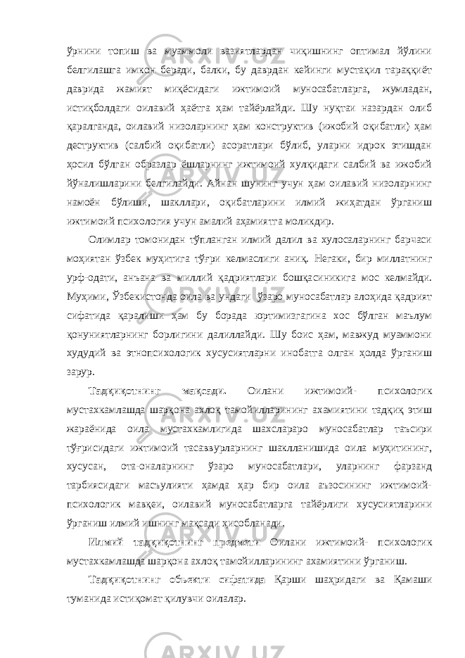 ўрнини топиш ва муаммоли вазиятлардан чиқишнинг оптимал йўлини белгилашга имкон беради, балки, бу даврдан кейинги мустақил тараққиёт даврида жамият миқёсидаги ижтимоий муносабатларга, жумладан, истиқболдаги оилавий ҳаётга ҳам тайёрлайди. Шу нуқтаи назардан олиб қаралганда, оилавий низоларнинг ҳам конструктив (ижобий оқибатли) ҳам деструктив (салбий оқибатли) асоратлари бўлиб, уларни идрок этишдан ҳосил бўлган образлар ёшларнинг ижтимоий хулқидаги салбий ва ижобий йўналишларини белгилайди. Айнан шунинг учун ҳам оилавий низоларнинг намоён бўлиши, шакллари, оқибатларини илмий жиҳатдан ўрганиш ижтимоий психология учун амалий аҳамиятга моликдир. Олимлар томонидан тўпланган илмий далил ва хулосаларнинг барчаси моҳиятан ўзбек муҳитига тўғри келмаслиги аниқ. Негаки, бир миллатнинг урф-одати, анъана ва миллий қадриятлари бошқа синикига мос келмайди. Муҳими, Ўзбекистонда оила ва ундаги ўзаро муносабатлар алоҳида қадрият сифатида қаралиши ҳам бу борада юртимизгагина хос бўлган маълум қонуниятларнинг борлигини далиллайди. Шу боис ҳам, мавжуд муаммони худудий ва этнопсихологик хусусиятларни инобатга олган ҳолда ўрганиш зарур. Тадқиқотнинг мақсади. Оилани ижтимоий- психологик мустахкамлашда шарқона ахлоқ тамойилларининг ахамиятини тадқиқ этиш жараёнида оила мустахкамлигида шахслараро муносабатлар таъсири тўғрисидаги ижтимоий тасаввурларнинг шаклланишида оила муҳитининг, хусусан, ота-оналарнинг ўзаро муносабатлари, уларнинг фарзанд тарбиясидаги масъулияти ҳамда ҳар бир оила аъзосининг ижтимоий- психологик мавқеи, оилавий муносабатларга тайёрлиги хусусиятларини ўрганиш илмий ишнинг мақсади ҳисобланади. Илмий тадқиқотнинг предмети Оилани ижтимоий- психологик мустахкамлашда шарқона ахлоқ тамойилларининг ахамиятини ўрганиш. Тадқиқотнинг объекти сифатида Қарши шаҳридаги ва Қамаши туманида истиқомат қилувчи оилалар. 