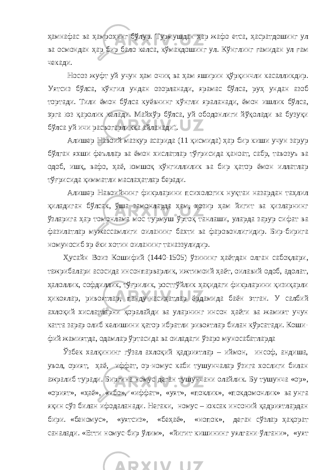 ҳамнафас ва ҳамроҳинг бўлур. Турмушдан ҳар жафо етса, ҳасратдошинг ул ва осмондан ҳар бир бало келса, кўмакдошинг ул. Кўнглинг ғамидан ул ғам чекади. Носоз жуфт уй учун ҳам очиқ ва ҳам яширин қўрқинчли касалликдир. Уятсиз бўлса, кўнгил ундан озорланади, ярамас бўлса, руҳ ундан азоб тортади. Тили ёмон бўлса куёвнинг кўнгли яраланади, ёмон ишлик бўлса, эрга юз қаролик келади. Майхўр бўлса, уй ободонлиги йўқолади ва бузуқи бўлса уй ичи расвогарликка айланади&#34;. Алишер Навоий мазкур асарида (11 қисмида) ҳар бир киши учун зарур бўлган яхши феъллар ва ёмон хислатлар тўғрисида қаноат, сабр, тавозуъ ва одоб, ишқ, вафо, ҳаё, юмшоқ кўнгиллилик ва бир қатор ёмон иллатлар тўғрисида қимматли маслаҳатлар беради. Алишер Навоийнинг фикрларини психологик нуқтаи назардан таҳлил қиладиган бўлсак, ўша замонларда ҳам, ҳозир ҳам йигит ва қизларнинг ўзларига ҳар томонлама мос турмуш ўртоқ танлаши, уларда зарур сифат ва фазилатлар мужассамлиги оиланинг бахти ва фаровонлигидир. Бир-бирига номуносиб эр ёки хотин оиланинг таназзулидир. Ҳусайн Воиз Кошифий (1440-1505) ўзининг ҳаётдан олган сабоқлари, тажрибалари асосида инсонпарварлик, ижтимоий ҳаёт, оилавий одоб, адолат, ҳалоллик, софдиллик, тўғрилик, ростгўйлик ҳақидаги фикрларини қизиқарли ҳикоялар, ривоятлар, панду-насиҳатлар ёрдамида баён этган. У салбий ахлоқий хислатларни қоралайди ва уларнинг инсон ҳаёти ва жамият учун катта зарар олиб келишини қатор ибратли ривоятлар билан кўрсатади. Коши- фий жамиятда, одамлар ўртасида ва оиладаги ўзаро муносабатларда Ўзбек халқининг гўзал ахлоқий қадриятлар – иймон, инсоф, андиша, увол, орият, ҳаё, иффат, ор-номус каби тушунчалар ўзига хослиги билан ажралиб туради. Биргина номус деган тушунчани олайлик. Бу тушунча «ор», «орият», «ҳаё», «ибо», «иффат», «уят», «поклик», «покдомонлик» ва унга яқин сўз билан ифодаланади. Негаки, номус – юксак инсоний қадриятлардан бири. «беномус», «уятсиз», «беҳаё», «нопок», деган сўзлар ҳақорат саналади. «Етти номус-бир ўлим», «йигит кишининг уялгани-ўлгани», «уят 