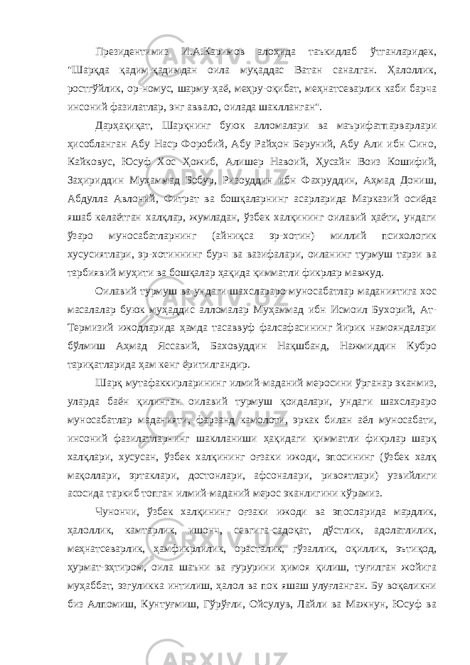 Президентимиз И.А.Каримов алоҳида таъкидлаб ўтганларидек, &#34;Шарқда қадим-қадимдан оила муқаддас Ватан саналган. Ҳалоллик, ростгўйлик, ор-номус, шарму-ҳаё, меҳру-оқибат, меҳнатсеварлик каби барча инсоний фазилатлар, энг аввало, оилада шаклланган&#34;. Дарҳақиқат, Шарқнинг буюк алломалари ва маърифатпарварлари ҳисобланган Абу Наср Форобий, Абу Райҳон Беруний, Абу Али ибн Сино, Кайковус, Юсуф Хос Ҳожиб, Алишер Навоий, Ҳусайн Воиз Кошифий, Заҳириддин Муҳаммад Бобур, Ризоуддин ибн Фахруддин, Аҳмад Дониш, Абдулла Авлоний, Фитрат ва бошқаларнинг асарларида Марказий осиёда яшаб келаётган халқлар, жумладан, ўзбек халқининг оилавий ҳаёти, ундаги ўзаро муносабатларнинг (айниқса эр-хотин) миллий психологик хусусиятлари, эр-хотиннинг бурч ва вазифалари, оиланинг турмуш тарзи ва тарбиявий муҳити ва бошқалар ҳақида қимматли фикрлар мавжуд. Оилавий турмуш ва ундаги шахслараро муносабатлар маданиятига хос масалалар буюк муҳаддис алломалар Муҳаммад ибн Исмоил Бухорий, Ат- Термизий ижодларида ҳамда тасаввуф фалсафасининг йирик намояндалари бўлмиш Аҳмад Яссавий, Баховуддин Нақшбанд, Нажмиддин Кубро тариқатларида ҳам кенг ёритилгандир. Шарқ мутафаккирларининг илмий-маданий меросини ўрганар эканмиз, уларда баён қилинган оилавий турмуш қоидалари, ундаги шахслараро муносабатлар маданияти, фарзанд камолоти, эркак билан аёл муносабати, инсоний фазилатларнинг шаклланиши ҳақидаги қимматли фикрлар шарқ халқлари, хусусан, ўзбек халқининг оғзаки ижоди, эпосининг (ўзбек халқ мақоллари, эртаклари, достонлари, афсоналари, ривоятлари) узвийлиги асосида таркиб топган илмий-маданий мерос эканлигини кўрамиз. Чунончи, ўзбек халқининг оғзаки ижоди ва эпосларида мардлик, ҳалоллик, камтарлик, ишонч, севгига-садоқат, дўстлик, адолатлилик, меҳнатсеварлик, ҳамфикрлилик, орасталик, гўзаллик, оқиллик, эътиқод, ҳурмат-эҳтиром, оила шаъни ва ғурурини ҳимоя қилиш, туғилган жойига муҳаббат, эзгуликка интилиш, ҳалол ва пок яшаш улуғланган. Бу воқеликни биз Алпомиш, Кунтуғмиш, Гўрўғли, Ойсулув, Лайли ва Мажнун, Юсуф ва 