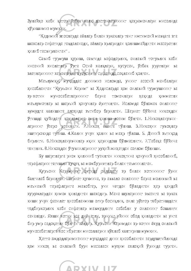 Зулайҳо каби қатор ўзбек халқ достонларининг қаҳрамонлари мисолида кўришимиз мумкин. &#34;Қадимий эпосларда аёллар билан эркаклар тенг ижтимоий мавқега эга шахслар сифатида гавдаланади, аёллар эрларидан қолишмайдиган жасоратли қилиб тасвирланган&#34; . Севиб турмуш қуриш, севгида вафодорлик, оилавий тотувлик каби инсоний хислатлар ўрта Осиё халқлари, хусусан, ўзбек уруғлари ва элатларининг характерли хусусияти сифатида сақланиб қолган. Маълумки, муқаддас динимиз исломда, унинг асосий манбалари ҳисобланган &#34;Қуръони Карим&#34; ва Ҳадисларда ҳам оилавий турмушнинг ва эр-хотин муносабатларининг барча томонлари ҳақида қимматли маълумотлар ва шаръий қонунлар ёритилган. Исломда бўлажак оиланинг вужудга келишига алоҳида эътибор берилган. Шариат бўйича никоҳдан ўтишда қуйидаги қоидаларга амал қилиш лозим бўлган. 1.Никоҳланувчи- ларнинг ўзаро розилиги. 2.Никоҳ ёшига тўлиш. 3.Никоҳни гувоҳлар иштирокида тузиш. 4.Келин учун қалин ва маҳр тўлаш. 5. Диний эътиқод бирлиги. 6.Никоҳланувчилар яқин қариндош бўлмаслиги. 7.Табақа бўйича тенглик. 8.Никоҳдан ўтувчиларнинг руҳий жиҳатдан соғлом бўлиши. Бу шартларга риоя қилиниб тузилган никоҳгина қонуний ҳисобланиб, тарафларни тегишли ҳуқуқ ва мажбуриятлар билан таъминлаган. Қуръони Каримнинг оятида оиладаги эр билан хотиннинг ўрни белгилаб берилган. Шариат ҳукмича, эр аввало оиланинг барча молиявий ва маънавий тарафларига жавобгар, уни четдан бўладиган ҳар қандай хуружлардан ҳимоя қиладиган шахсдир. Мана шуларнинг эвазига ва эркак киши учун фазилат ҳисобланмиш оғир-босиқлик, оила рўзғор тебратишдаги тадбиркорлик каби сифатлар мавжудлиги сабабли у оиланинг бошлиғи саналади. Яхши хотин эса диёнатли, эрнинг уйини обод қиладиган ва унга бир умр садоқатли бўлган аёлдир. Қуръони Каримдан эр-хотин ёхуд оилавий муносабатларга хос ибратли мисолларни кўплаб келтириш мумкин. Ҳатто аждодларимизнинг муқаддас дини ҳисобланган зардуштийликда ҳам никоҳ ва оилавий бурч масаласи муҳим ахлоқий ўринда турган. 