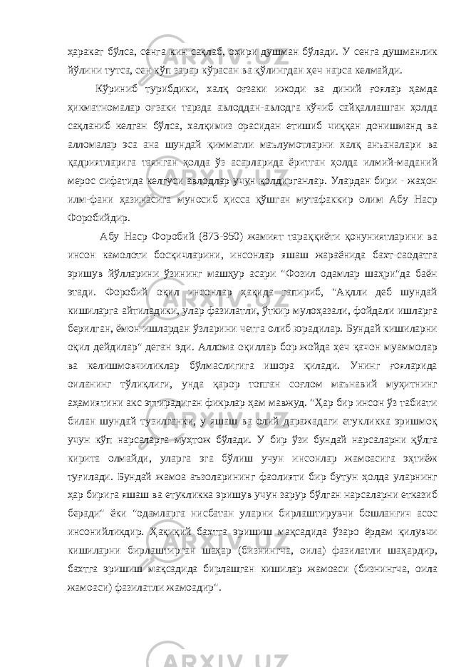 ҳаракат бўлса, сенга кин сақлаб, охири душман бўлади. У сенга душманлик йўлини тутса, сен кўп зарар кўрасан ва қўлингдан ҳеч нарса келмайди. Кўриниб турибдики, халқ оғзаки ижоди ва диний ғоялар ҳамда ҳикматномалар оғзаки тарзда авлоддан-авлодга кўчиб сайқаллашган ҳолда сақланиб келган бўлса, халқимиз орасидан етишиб чиққан донишманд ва алломалар эса ана шундай қимматли маълумотларни халқ анъаналари ва қадриятларига таянган ҳолда ўз асарларида ёритган ҳолда илмий-маданий мерос сифатида келгуси авлодлар учун қолдирганлар. Улардан бири - жаҳон илм-фани ҳазинасига муносиб ҳисса қўшган мутафаккир олим Абу Наср Форобийдир. Абу Наср Форобий (873-950) жамият тараққиёти қонуниятларини ва инсон камолоти босқичларини, инсонлар яшаш жараёнида бахт-саодатга эришув йўлларини ўзининг машҳур асари &#34;Фозил одамлар шаҳри&#34;да баён этади. Форобий оқил инсонлар ҳақида гапириб, &#34;Ақлли деб шундай кишиларга айтиладики, улар фазилатли, ўткир мулоҳазали, фойдали ишларга берилган, ёмон ишлардан ўзларини четга олиб юрадилар. Бундай кишиларни оқил дейдилар&#34; деган эди. Аллома оқиллар бор жойда ҳеч қачон муаммолар ва келишмовчиликлар бўлмаслигига ишора қилади. Унинг ғояларида оиланинг тўлиқлиги, унда қарор топган соғлом маънавий муҳитнинг аҳамиятини акс эттирадиган фикрлар ҳам мавжуд. &#34;Ҳар бир инсон ўз табиати билан шундай тузилганки, у яшаш ва олий даражадаги етукликка эришмоқ учун кўп нарсаларга муҳтож бўлади. У бир ўзи бундай нарсаларни қўлга кирита олмайди, уларга эга бўлиш учун инсонлар жамоасига эҳтиёж туғилади. Бундай жамоа аъзоларининг фаолияти бир бутун ҳолда уларнинг ҳар бирига яшаш ва етукликка эришув учун зарур бўлган нарсаларни етказиб беради&#34; ёки &#34;одамларга нисбатан уларни бирлаштирувчи бошланғич асос инсонийликдир. Ҳақиқий бахтга эришиш мақсадида ўзаро ёрдам қилувчи кишиларни бирлаштирган шаҳар (бизнингча, оила) фазилатли шаҳардир, бахтга эришиш мақсадида бирлашган кишилар жамоаси (бизнингча, оила жамоаси) фазилатли жамоадир&#34; . 