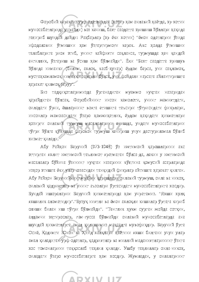 Форобий кераксиз урф-одатлардан (ҳозир ҳам оилавий ҳаётда, эр-хотин муносабатларида учрайди) воз кечиш, бахт саодатга эришиш йўллари ҳақида гапириб шундай дейди: Раҳбарлар (эр ёки хотин) &#34;ёмон одатларни ўзида ифодаловчи ўтмишни ҳам ўзгартирмоғи керак. Акс ҳолда ўтмишни талабларига риоя этиб, унинг кайфияти сақланса, турмушда ҳеч қандай енгиллик, ўзгариш ва ўсиш ҳам бўлмайди&#34;. Ёки &#34;Бахт саодатга эришув йўлида нимаики (билим, ахлоқ, касб-ҳунар) ёрдам берса, уни сақламоқ, мустаҳкамламоқ нимаики зарарли бўлса, уни фойдали нарсага айлантиришга ҳаракат қилмоқ зарур&#34;. Биз тадқиқотларимизда ўрганадиган муаммо нуқтаи назаридан қарайдиган бўлсак, Форобийнинг инсон камолоти, унинг жамиятдаги, оиладаги ўрни, ёшларнинг вояга етишига таъсири тўғрисидаги фикрлари, инсонлар жамоасидаги ўзаро ҳамжиҳатлик, ёрдам ҳақидаги ҳикматлари ҳозирги оилавий турмуш масалаларини ечишда, ундаги муносабатларни тўғри йўлга қўйишда фаровон турмуш кечириш учун дастуриламал бўлиб хизмат қилади. Абу Райҳон Беруний (973-1048) ўз ижтимоий қарашларини акс эттирган яхлит ижтимоий таълимот яратмаган бўлса-да, лекин у ижтимоий масалалар бўйича ўзининг нуқтаи назарини кўпгина қомусий асарларида изҳор этишга ёки улар юзасидан танқидий фикрлар айтишга ҳаракат қилган. Абу Райҳон Берунийнинг муайян қарашлари оилавий турмуш, оила ва никоҳ, оилавий қадриятлар ва унинг аъзолари ўртасидаги муносабатларига хосдир. Бундай ишораларни Беруний ҳикматларида ҳам учратамиз. &#34;Яхши хулқ яхшилик аломатидир&#34;.&#34;Бузуқ ниятли ва ёмон ахлоқли кишилар ўртага кириб олиши билан иш тўғри бўлмайди&#34;. &#34;Тенглик ҳукм сурган жойда сотқин, алдамчи эҳтирослар, ғам-ғусса бўлмайди оилавий муносабатларда ана шундай ҳикматларга амал қилишимиз мақсадга мувофиқдир. Беруний ўрта Осиё, Қадимги Юнон ва Ҳинд халқлари ҳаётини яхши билгани учун улар амал қиладиган урф-одатлар, қадриятлар ва миллий маданиятларининг ўзига хос томонларини таққослаб таҳлил қилади. Ушбу таҳлиллар оила-никоҳ, оиладаги ўзаро муносабатларга ҳам хосдир. Жумладан, у оилаларнинг 